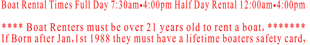 Boat Rental Times Full Day 7:30am-4:00pm Half Day Rental 12:00am-4:00pm  **** Boat Renters must be over 21 years old to rent a boat. ******* If Born after Jan.1st 1988 they must have a lifetime boaters safety card,